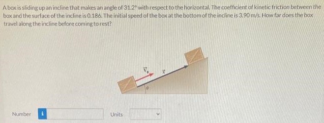 A box is sliding up an incline that makes an angle of 31.2∘ with respect to the horizontal. The coefficient of kinetic friction between the box and the surface of the incline is 0.186. The initial speed of the box at the bottom of the incline is 3.90 m/s. How far does the box travel along the incline before coming to rest? Number Units