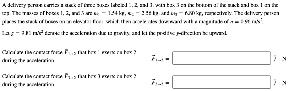 A delivery person carries a stack of three boxes labeled 1, 2, and 3, with box 3 on the bottom of the stack and box 1 on the top. The masses of boxes 1, 2, and 3 are m1 = 1.54 kg, m2 = 2.56 kg, and m3 = 6.80 kg, respectively. The delivery person places the stack of boxes on an elevator floor, which then accelerates downward with a magnitude of a = 0.96 m/s2. Let g = 9.81 m/s2 denote the acceleration due to gravity, and let the positive y-direction be upward. Calculate the contact force F→1→2 that box 1 exerts on box 2 during the acceleration. F→1→2 = j^ N Calculate the contact force F→3→2 that box 3 exerts on box 2 during the acceleration. F→3→2 = j^ N