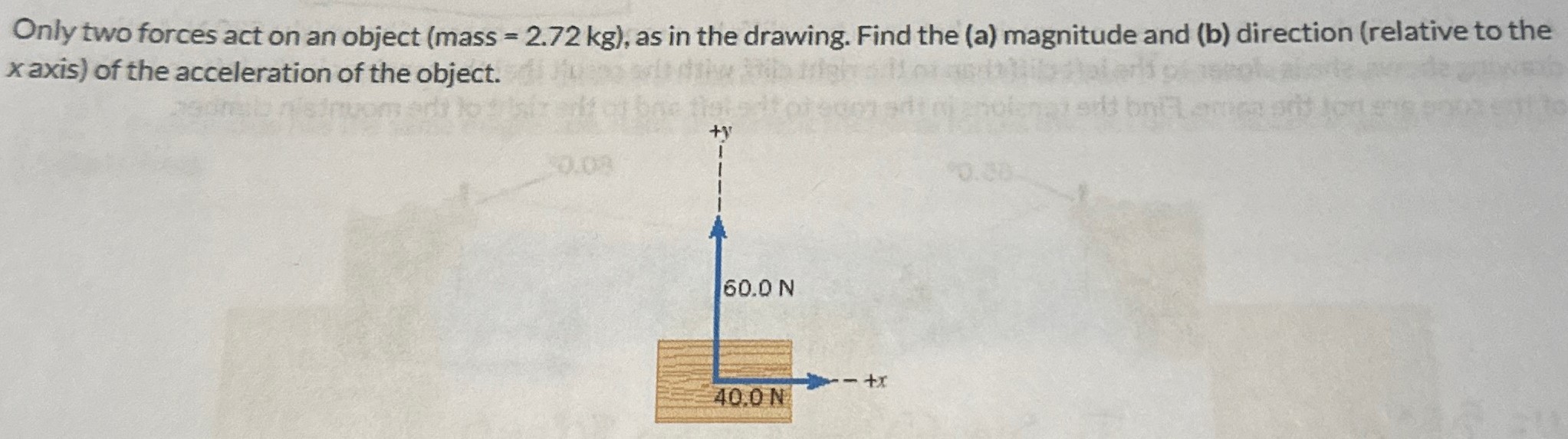 Only two forces act on an object (mass = 2.72 kg), as in the drawing. Find the (a) magnitude and (b) direction (relative to the x axis) of the acceleration of the object.