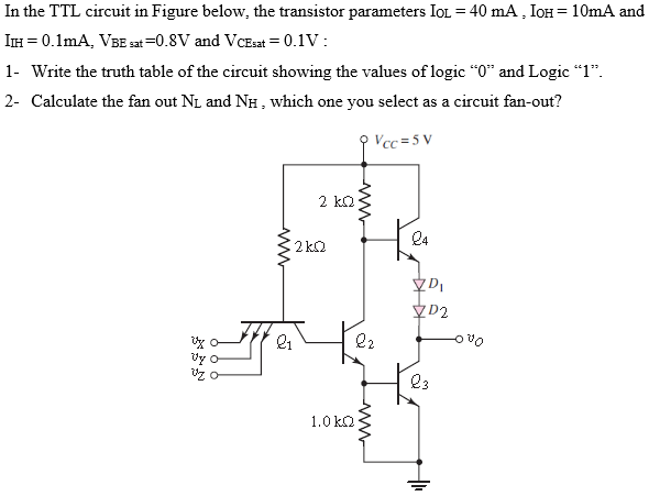 In the TTL circuit in Figure below, the transistor parameters IOL = 40 mA, IOH = 10 mA and IIH = 0.1 mA, VBE sat = 0.8 V and VCEsat = 0.1 V : 1- Write the truth table of the circuit showing the values of logic “0” and Logic “1”. 2- Calculate the fan out NL and NH, which one you select as a circuit fan-out?