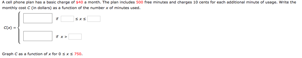 A cell phone plan has a basic charge of $40 a month. The plan includes 500 free minutes and charges 10 cents for each additional minute of usage. Write the monthly cost C (in dollars) as a function of the number x of minutes used. C(x) = { if  ≤ x ≤ if x > Graph C as a function of x for 0 ≤ x ≤ 750.