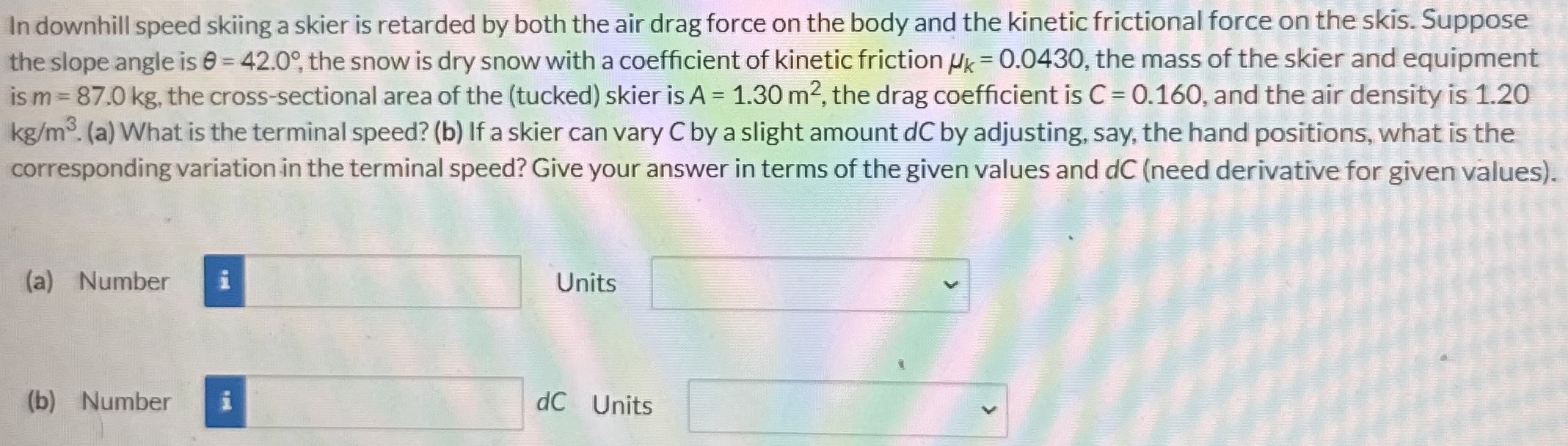 In downhill speed skiing a skier is retarded by both the air drag force on the body and the kinetic frictional force on the skis. Suppose the slope angle is θ = 42.0∘, the snow is dry snow with a coefficient of kinetic friction μk = 0.0430, the mass of the skier and equipment is m = 87.0 kg, the cross-sectional area of the (tucked) skier is A = 1.30 m2, the drag coefficient is C = 0.160, and the air density is 1.20 kg/m3. (a) What is the terminal speed? (b) If a skier can vary C by a slight amount dC by adjusting, say, the hand positions, what is the corresponding variation in the terminal speed? Give your answer in terms of the given values and dC (need derivative for given values). (a) Number Units (b) Number dC Units