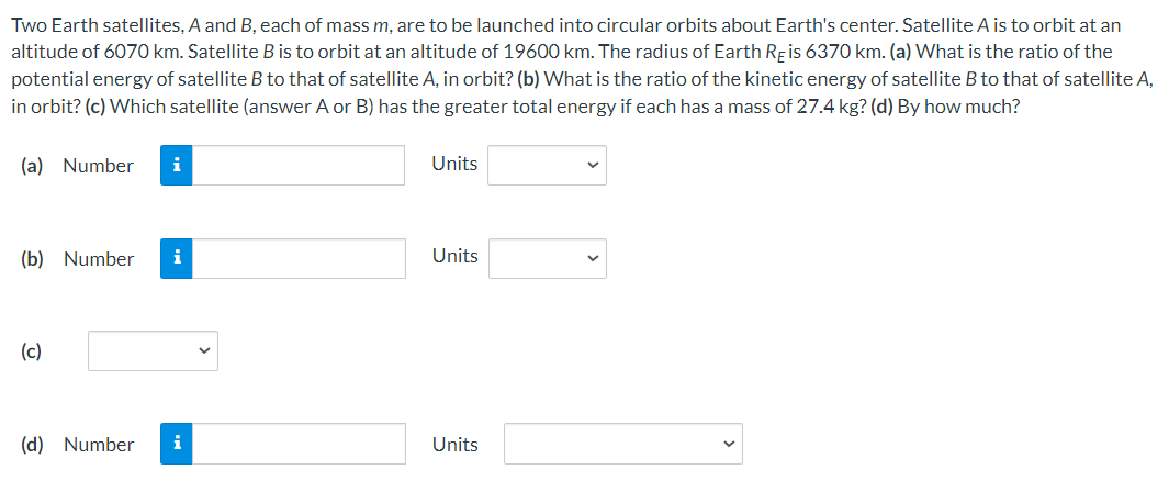 Two Earth satellites, A and B, each of mass m, are to be launched into circular orbits about Earth's center. Satellite A is to orbit at an altitude of 6070 km. Satellite B is to orbit at an altitude of 19600 km. The radius of Earth RE is 6370 km. (a) What is the ratio of the potential energy of satellite B to that of satellite A, in orbit? (b) What is the ratio of the kinetic energy of satellite B to that of satellite A, in orbit? (c) Which satellite (answer A or B) has the greater total energy if each has a mass of 27.4 kg? (d) By how much? (a) Number Units (b) Number Units (c) (d) Number Units