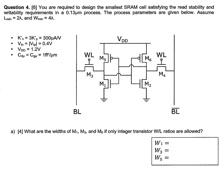 Question 4. [6] You are required to design the smallest SRAM cell satisfying the read stability and writability requirements in a 0.13 μm process. The process parameters are given below. Assume Lmin = 2 λ, and Wmin = 4 λ. Kn′ = 3 Kp′ = 300 μANVtn = |Vtp | = 0.4 VVDD = 1.2 VCdμ = Cgμ = 1 fF/μm a) [4] What are the widths of M1, M3, and M5 if only integer transistor W/L ratios are allowed? W1 = W3 = W5 =