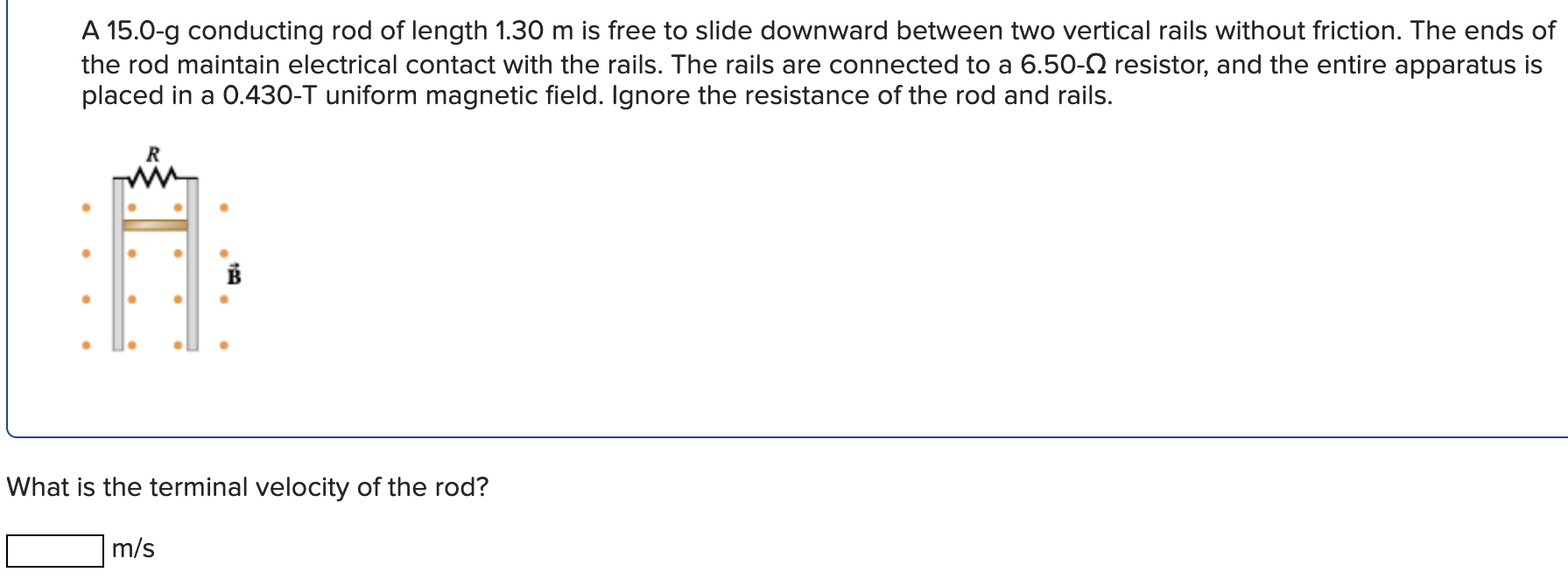 A 15.0-g conducting rod of length 1.30 m is free to slide downward between two vertical rails without friction. The ends of the rod maintain electrical contact with the rails. The rails are connected to a 6.50−Ω resistor, and the entire apparatus is placed in a 0.430−T uniform magnetic field. Ignore the resistance of the rod and rails. What is the terminal velocity of the rod? m/s