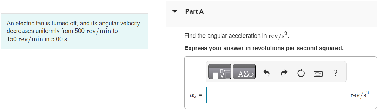 An electric fan is turned off, and its angular velocity decreases uniformly from 500 rev/min to 150 rev/min in 5.00 s. Part A Find the angular acceleration in rev/s2. Express your answer in revolutions per second squared. αz = rev/s2 Part B Find the number of revolutions made by the motor in the 5.00 s interval. Express your answer in revolutions. θ−θ0 = rev Submit Request Answer Part C How many more seconds are required for the fan to come to rest if the angular acceleration remains constant at the value calculated in part A? Express your answer in seconds. t = S