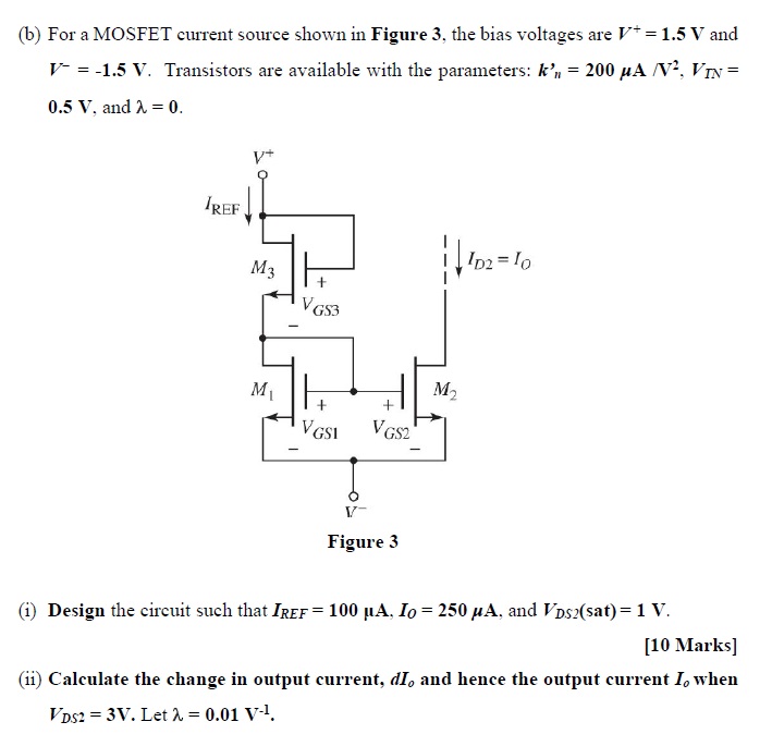 (b) For a MOSFET current source shown in Figure 3, the bias voltages are V+ = 1.5 V and V− = −1.5 V. Transistors are available with the parameters: kn' = 200 μA/V2, VTN = 0.5 V, and λ = 0. Figure 3 (i) Design the circuit such that IREF = 100 μA, IO = 250 μA, and VDS2(sat) = 1 V. [10 Marks] (ii) Calculate the change in output current, dIo and hence the output current Io when VDS2 = 3 V. Let λ = 0.01 V−1. 