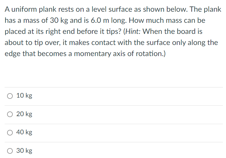 A uniform plank rests on a level surface as shown below. The plank has a mass of 30 kg and is 6.0 m long. How much mass can be placed at its right end before it tips? (Hint: When the board is about to tip over, it makes contact with the surface only along the edge that becomes a momentary axis of rotation.) 10 kg 20 kg 40 kg 30 kg 