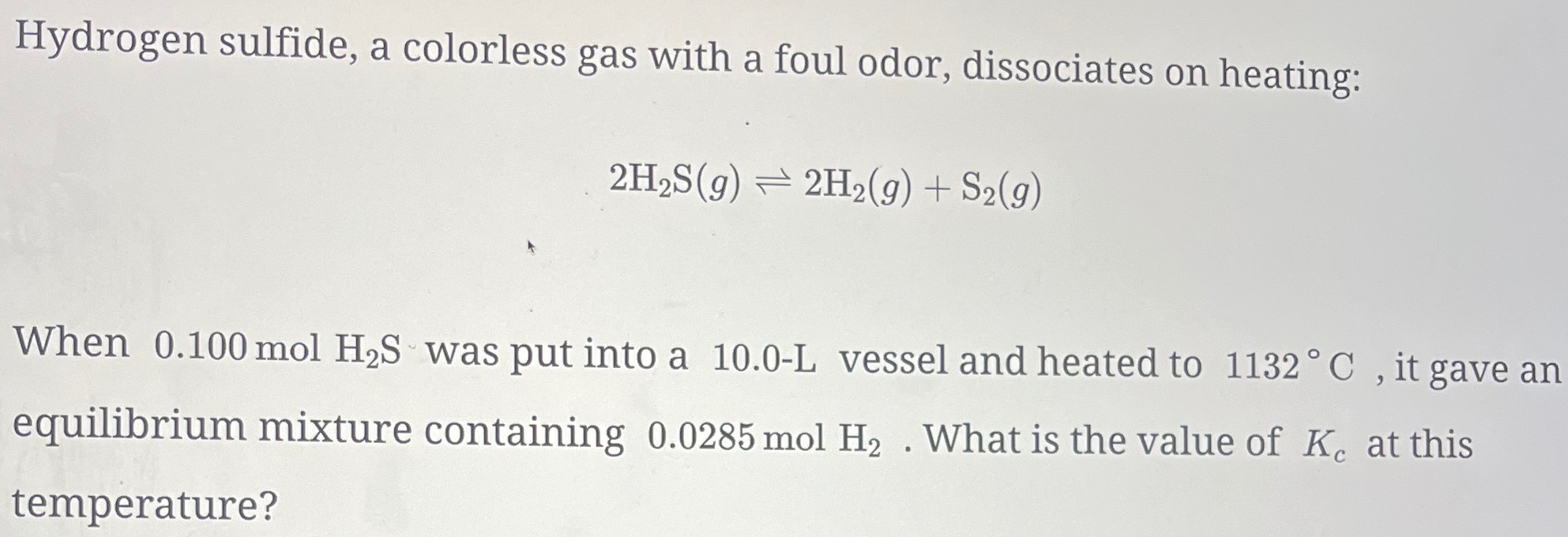 Hydrogen sulfide, a colorless gas with a foul odor, dissociates on heating: 2H2S(g) ⇌ 2H2(g) + S2(g) When 0.100 mol H2S was put into a 10.0−L vessel and heated to 1132∘C, it gave an equilibrium mixture containing 0.0285 mol H2. What is the value of Kc at this temperature?