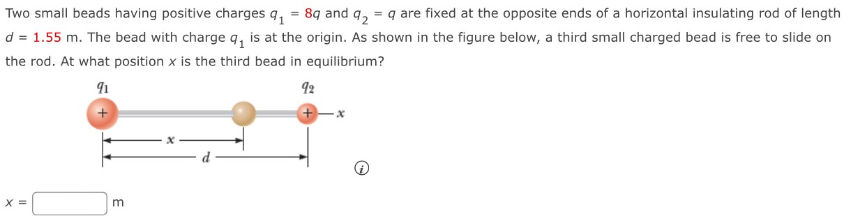 Two small beads having positive charges q1 = 8 q and q2 = q are fixed at the opposite ends of a horizontal insulating rod of length d = 1.55 m. The bead with charge q1 is at the origin. As shown in the figure below, a third small charged bead is free to slide on the rod. At what position x is the third bead in equilibrium? (i) x = m