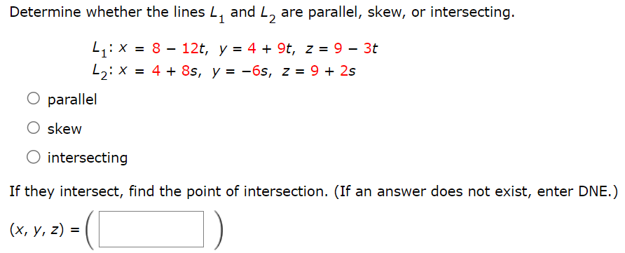 Determine whether the lines L1 and L2 are parallel, skew, or intersecting. L1: x = 8 − 12t, y = 4 + 9t, z = 9 − 3t L2: x = 4 + 8s, y = −6s, z = 9 + 2s parallel skew intersecting If they intersect, find the point of intersection. (If an answer does not exist, enter DNE.) (x, y, z) = ( )