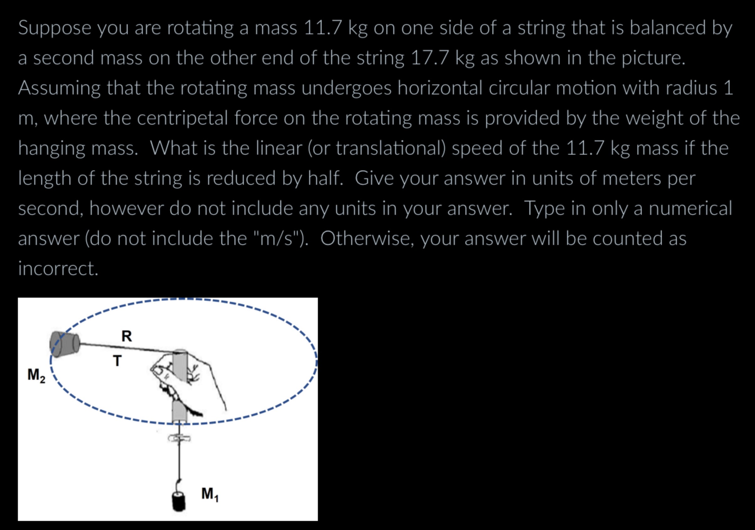 Suppose you are rotating a mass 11.7 kg on one side of a string that is balanced by a second mass on the other end of the string 17.7 kg as shown in the picture. Assuming that the rotating mass undergoes horizontal circular motion with radius 1 m, where the centripetal force on the rotating mass is provided by the weight of the hanging mass. What is the linear (or translational) speed of the 11.7 kg mass if the length of the string is reduced by half. Give your answer in units of meters per second, however do not include any units in your answer. Type in only a numerical answer (do not include the "m/s"). Otherwise, your answer will be counted as incorrect.