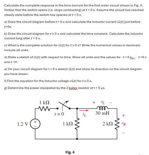 Calculate the complete response in the time domain for the first order circuit shown in Fig. 4. Notice that the switch opens (i. e. stops conducting) at t = 0 s. Assume the circuit has reached steady state before the switch has opened at t = 0 s. a) Draw the circuit diagram before t = 0 s and calculate the inductor current iL(t) just before t = 0 s. b) Draw the circuit diagram for t ≥ 0 s and calculate the time constant. Calculate the inductor current long after t = 0 s. c) What is the complete solution for iL(t) for t ≥ 0 s ? Write the numerical values in decimals. Include all units. d) Make a sketch of iL(t) with respect to time. Show all units and the values for t < 0 s, t = 0 s and t = ∞. e) On your circuit diagram for t > 0 s sketch iL(t) and show its direction on the circuit diagram you have drawn. f) Find the equation for the inductor voltage vL(t) for t ≥ 0 s. g) Determine the power dissipated by the 2 kohm resistor at t = 5 μs. Fig. 4