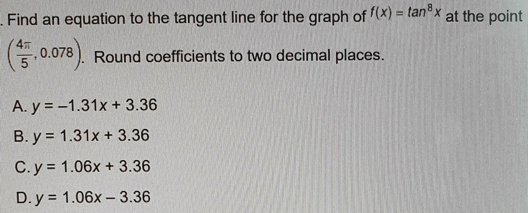 Find an equation to the tangent line for the graph of f(x) = tan8⁡x at the point (4π/5, 0.078). Round coefficients to two decimal places. A. y = −1.31x + 3.36 B. y = 1.31x + 3.36 C. y = 1.06x + 3.36 D. y = 1.06x − 3.36