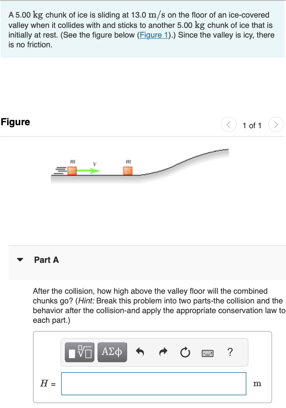 A 5.00 kg chunk of ice is sliding at 13.0 m/s on the floor of an ice-covered valley when it collides with and sticks to another 5.00 kg chunk of ice that is initially at rest. (See the figure below (Figure 1).) Since the valley is icy, there is no friction. Figure 1 of 1 Part A After the collision, how high above the valley floor will the combined chunks go? (Hint: Break this problem into two parts-the collision and the behavior after the collision-and apply the appropriate conservation law to each part.) H = m