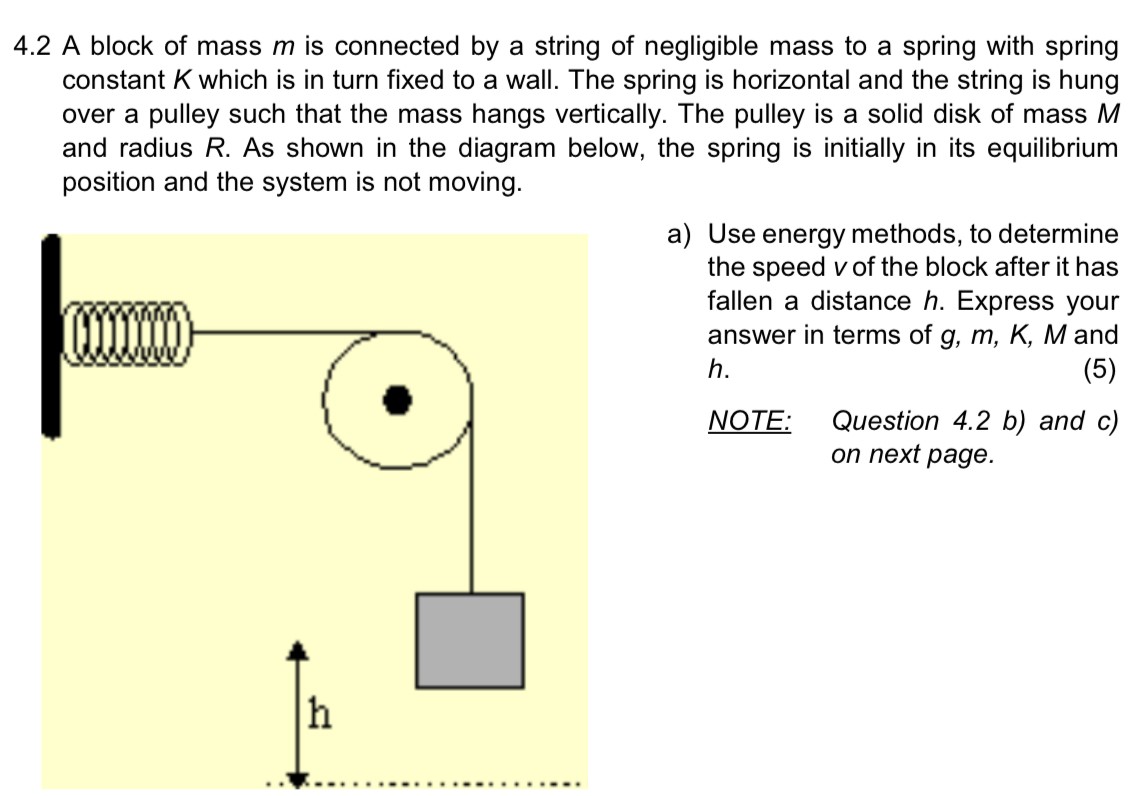 4.2 A block of mass m is connected by a string of negligible mass to a spring with spring constant K which is in turn fixed to a wall. The spring is horizontal and the string is hung over a pulley such that the mass hangs vertically. The pulley is a solid disk of mass M and radius R. As shown in the diagram below, the spring is initially in its equilibrium position and the system is not moving. a) Use energy methods, to determine the speed v of the block after it has fallen a distance h. Express your answer in terms of g, m, K, M and h. NOTE: Question 4.2 b) and c) on next page. 