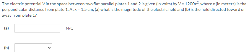 The electric potential V in the space between two flat parallel plates 1 and 2 is given (in volts) by V = 1200x2, where x (in meters) is the perpendicular distance from plate 1. At x = 1.5 cm, (a) what is the magnitude of the electric field and (b) is the field directed toward or away from plate 1? (a) N/C (b)