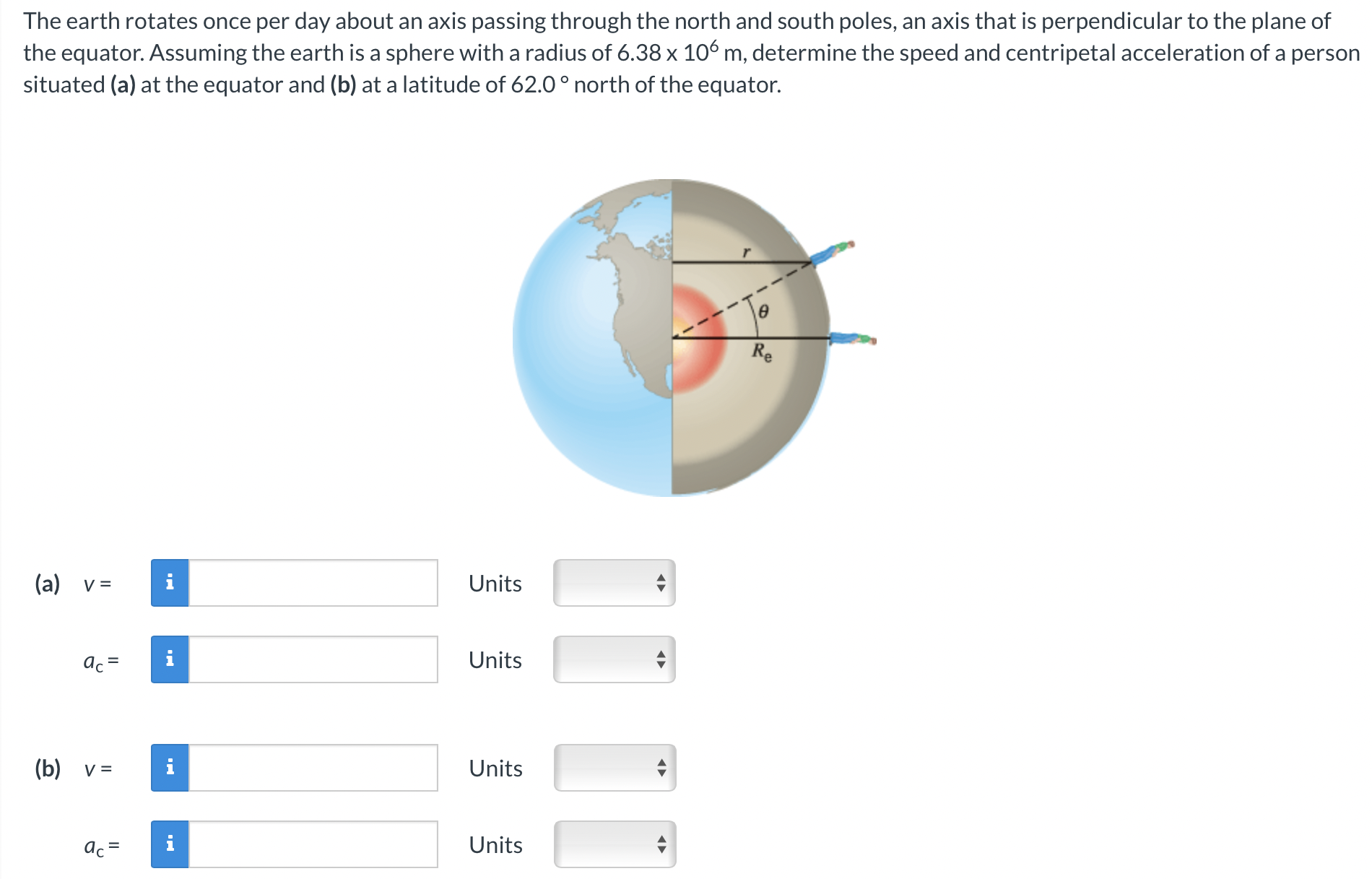 The earth rotates once per day about an axis passing through the north and south poles, an axis that is perpendicular to the plane of the equator. Assuming the earth is a sphere with a radius of 6.38×106 m, determine the speed and centripetal acceleration of a person situated (a) at the equator and (b) at a latitude of 62.0∘ north of the equator. (a) v = Units ac = Units (b) v = Units ac = Units