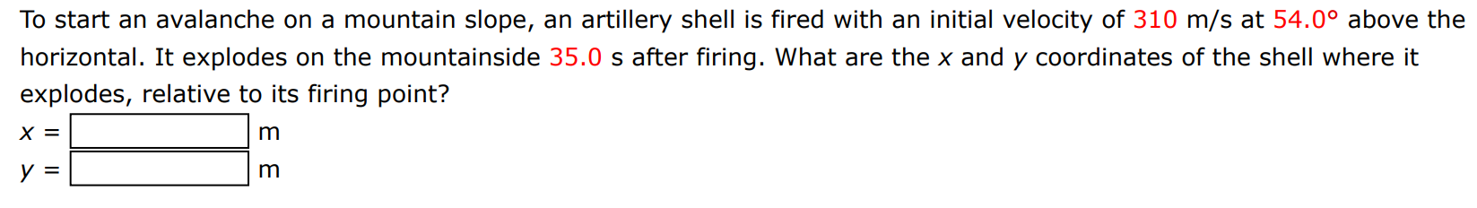 To start an avalanche on a mountain slope, an artillery shell is fired with an initial velocity of 310 m/s at 54.0∘ above the horizontal. It explodes on the mountainside 35.0 s after firing. What are the x and y coordinates of the shell where it explodes, relative to its firing point? x = m y = m