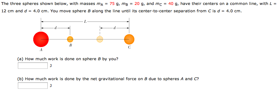 The three spheres shown below, with masses mA = 75 g, mB = 20 g, and mC = 40 g, have their centers on a common line, with L = 12 cm and d = 4.0 cm. You move sphere B along the line until its center-to-center separation from C is d = 4.0 cm. (a) How much work is done on sphere B by you? J (b) How much work is done by the net gravitational force on B due to spheres A and C? J