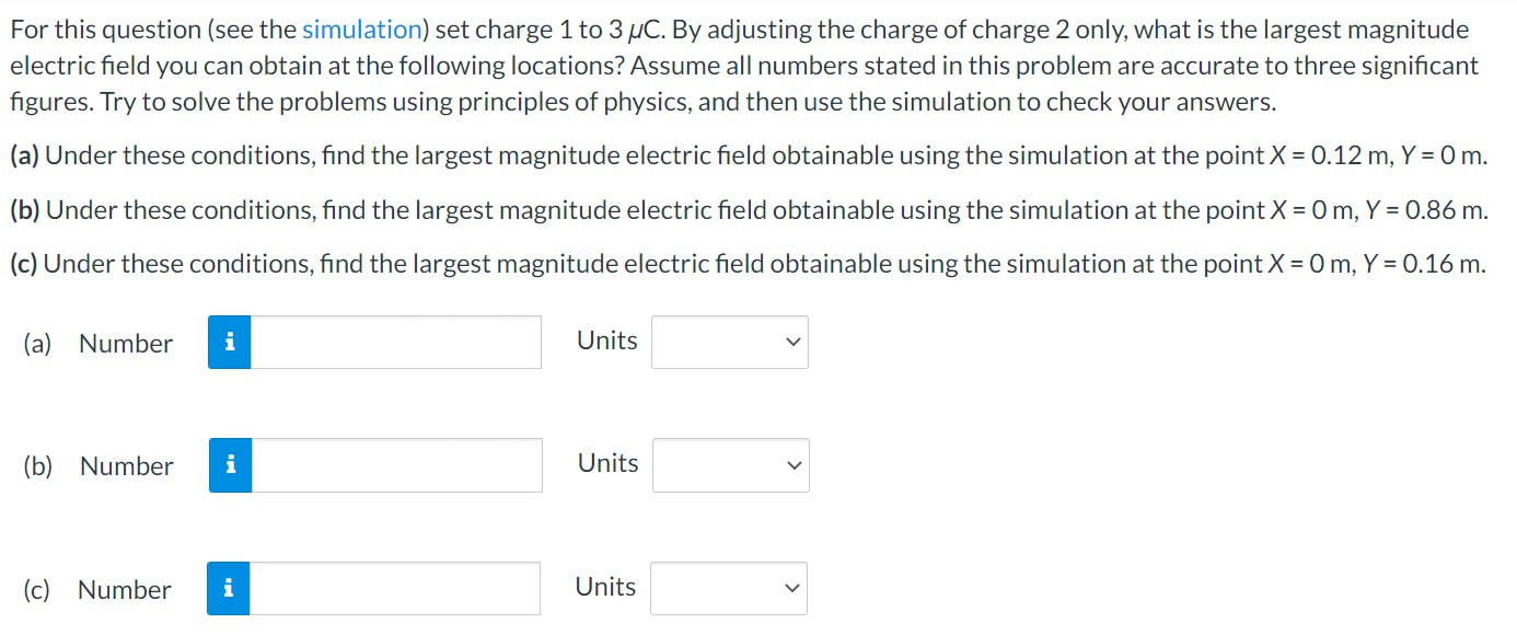 For this question (see the simulation) set charge 1 to 3 μC. By adjusting the charge of charge 2 only, what is the largest magnitude electric field you can obtain at the following locations? Assume all numbers stated in this problem are accurate to three significant figures. Try to solve the problems using principles of physics, and then use the simulation to check your answers. (a) Under these conditions, find the largest magnitude electric field obtainable using the simulation at the point X = 0.12 m, Y = 0 m. (b) Under these conditions, find the largest magnitude electric field obtainable using the simulation at the point X = 0 m, Y = 0.86 m. (c) Under these conditions, find the largest magnitude electric field obtainable using the simulation at the point X = 0 m, Y = 0.16 m. (a) Number Units (b) Number Units (c) Number Units