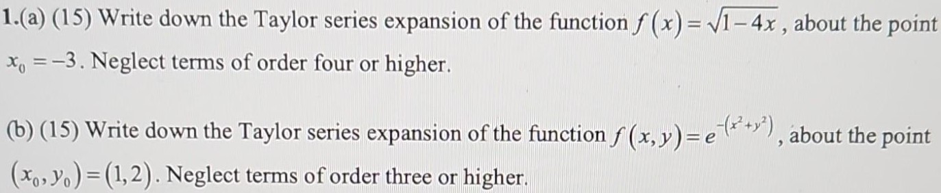 1. (a) (15) Write down the Taylor series expansion of the function f(x) = 1 − 4x, about the point x0 = −3. Neglect terms of order four or higher. (b) (15) Write down the Taylor series expansion of the function f(x, y) = e−(x2 + y2), about the point (x0, y0) = (1, 2). Neglect terms of order three or higher. 