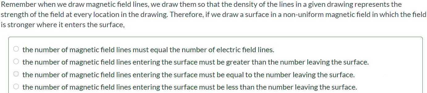 Remember when we draw magnetic field lines, we draw them so that the density of the lines in a given drawing represents the strength of the field at every location in the drawing. Therefore, if we draw a surface in a non-uniform magnetic field in which the field is stronger where it enters the surface, the number of magnetic field lines must equal the number of electric field lines. the number of magnetic field lines entering the surface must be greater than the number leaving the surface. the number of magnetic field lines entering the surface must be equal to the number leaving the surface. the number of magnetic field lines entering the surface must be less than the number leaving the surface.