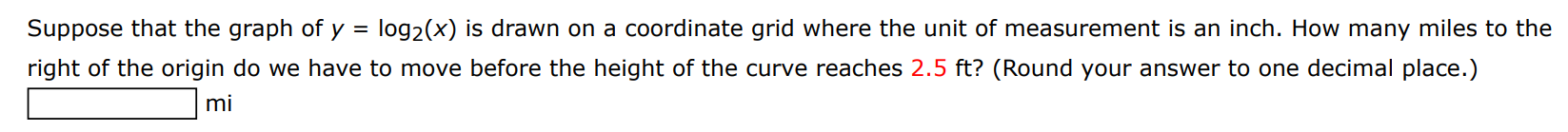 Suppose that the graph of y = log2⁡(x) is drawn on a coordinate grid where the unit of measurement is an inch. How many miles to the right of the origin do we have to move before the height of the curve reaches 2.5 ft? (Round your answer to one decimal place.) mi