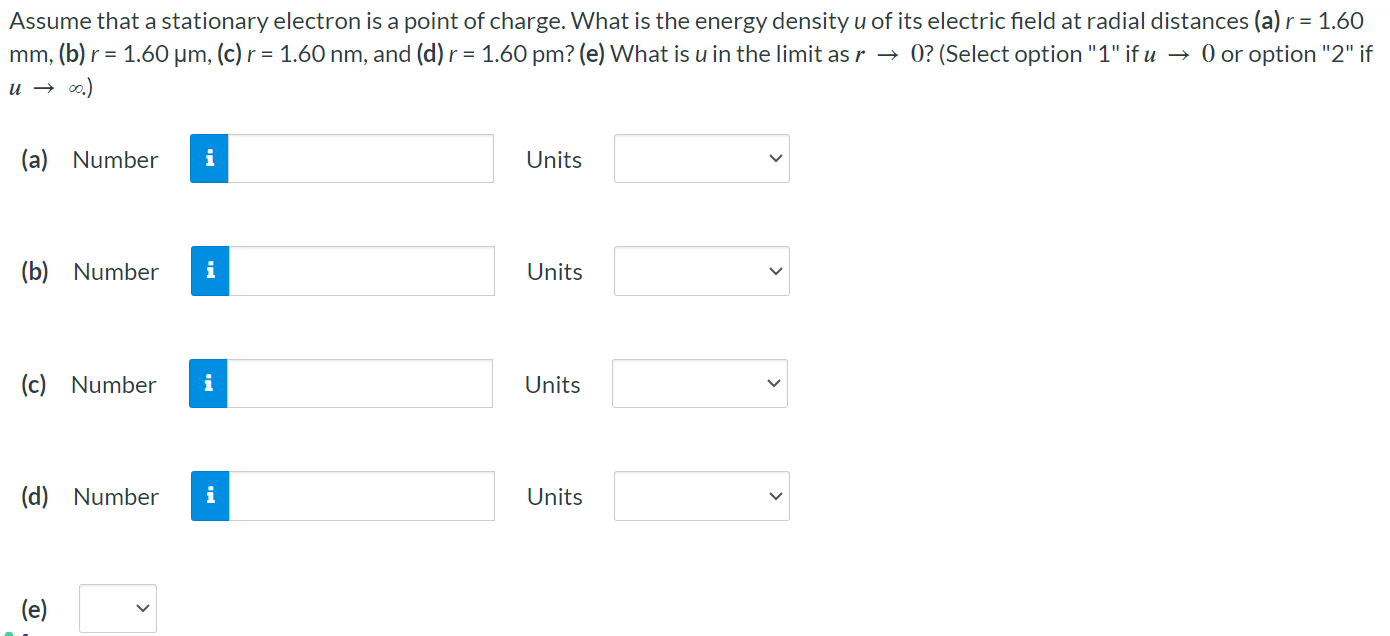 Assume that a stationary electron is a point of charge. What is the energy density u of its electric field at radial distances (a) r = 1.60 mm, (b) r = 1.60 μm, (c) r = 1.60 nm, and (d) r = 1.60 pm? (e) What is u in the limit as r → 0? (Select option "1" if u → 0 or option "2" if u → ∞.) (a) Number Units (b) Number Units (c) Number Units (d) Number Units (e)