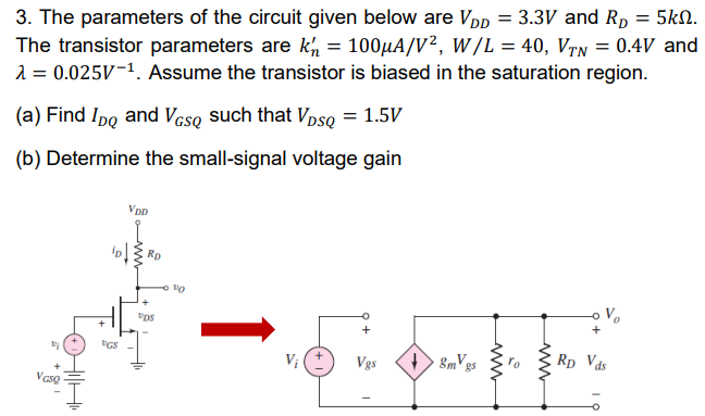 The parameters of the circuit given below are VDD = 3.3 V and RD = 5kΩ. The transistor parameters are kn’ = 100µA/V2, W/L = 40, VTN = 0.4 V and λ = 0.025 V-1 . Assume the transistor is biased in the saturation region. (a) Find IDQ and VGSQ such that VDSQ = 1.5 V (b) Determine the small-signal voltage gain