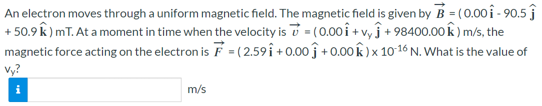 An electron moves through a uniform magnetic field. The magnetic field is given by B→ = (0.00i^ − 90.5j^ + 50.9k^) mT. At a moment in time when the velocity is v→ = (0.00i^ + vyj^ + 98400.00k^) m/s, the magnetic force acting on the electron is F→ = (2.59i^ + 0.00j^ + 0.00k^)×10−16 N. What is the value of vy? m/s