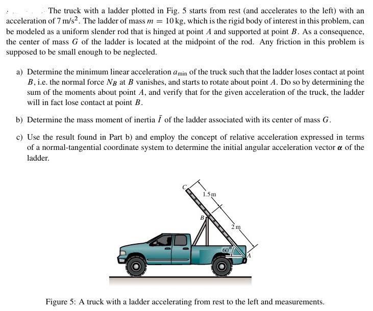 The truck with a ladder plotted in Fig. 5 starts from rest (and accelerates to the left) with an acceleration of 7 m/s2. The ladder of mass m = 10 kg, which is the rigid body of interest in this problem, can be modeled as a uniform slender rod that is hinged at point A and supported at point B. As a consequence, the center of mass G of the ladder is located at the midpoint of the rod. Any friction in this problem is supposed to be small enough to be neglected. a) Determine the minimum linear acceleration amin of the truck such that the ladder loses contact at point B, i. e. the normal force NB at B vanishes, and starts to rotate about point A. Do so by determining the sum of the moments about point A, and verify that for the given acceleration of the truck, the ladder will in fact lose contact at point B. b) Determine the mass moment of inertia I¯ of the ladder associated with its center of mass G. c) Use the result found in Part b) and employ the concept of relative acceleration expressed in terms of a normal-tangential coordinate system to determine the initial angular acceleration vector α of the ladder. Figure 5: A truck with a ladder accelerating from rest to the left and measurements.