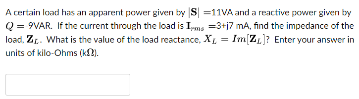 A certain load has an apparent power given by |S| = 11 VA and a reactive power given by Q = −9 VAR. If the current through the load is Irms = 3 + j7 mA, find the impedance of the load, ZL. What is the value of the load reactance, XL = Im⁡[ZL]? Enter your answer in units of kilo-Ohms (kΩ).