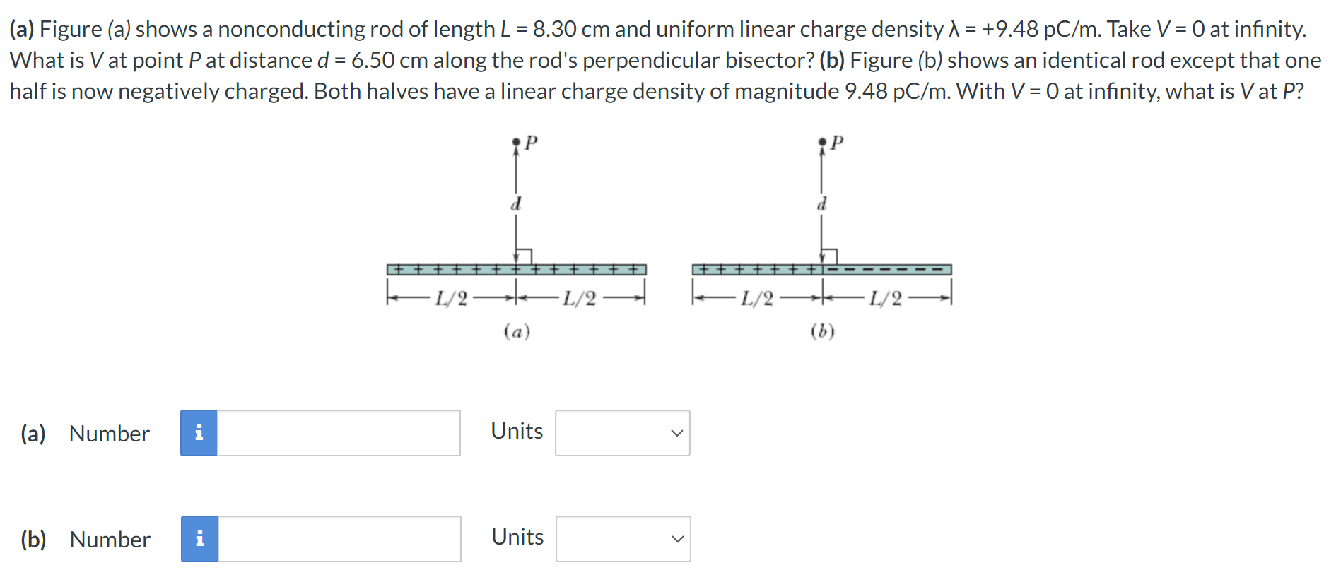 (a) Figure (a) shows a nonconducting rod of length L = 8.30 cm and uniform linear charge density λ = +9.48 pC/m. Take V = 0 at infinity. What is V at point P at distance d = 6.50 cm along the rod's perpendicular bisector? (b) Figure (b) shows an identical rod except that one half is now negatively charged. Both halves have a linear charge density of magnitude 9.48 pC/m. With V = 0 at infinity, what is V at P? (a) (b) (a) Number i Units (b) Number Units