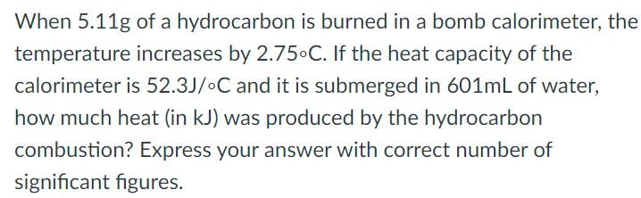 When 5.11g of a hydrocarbon is burned in a bomb calorimeter, the temperature increases by 2.75∘C. If the heat capacity of the calorimeter is 52.3 J/∘C and it is submerged in 601 mL of water, how much heat (in kJ ) was produced by the hydrocarbon combustion? Express your answer with correct number of significant figures. 