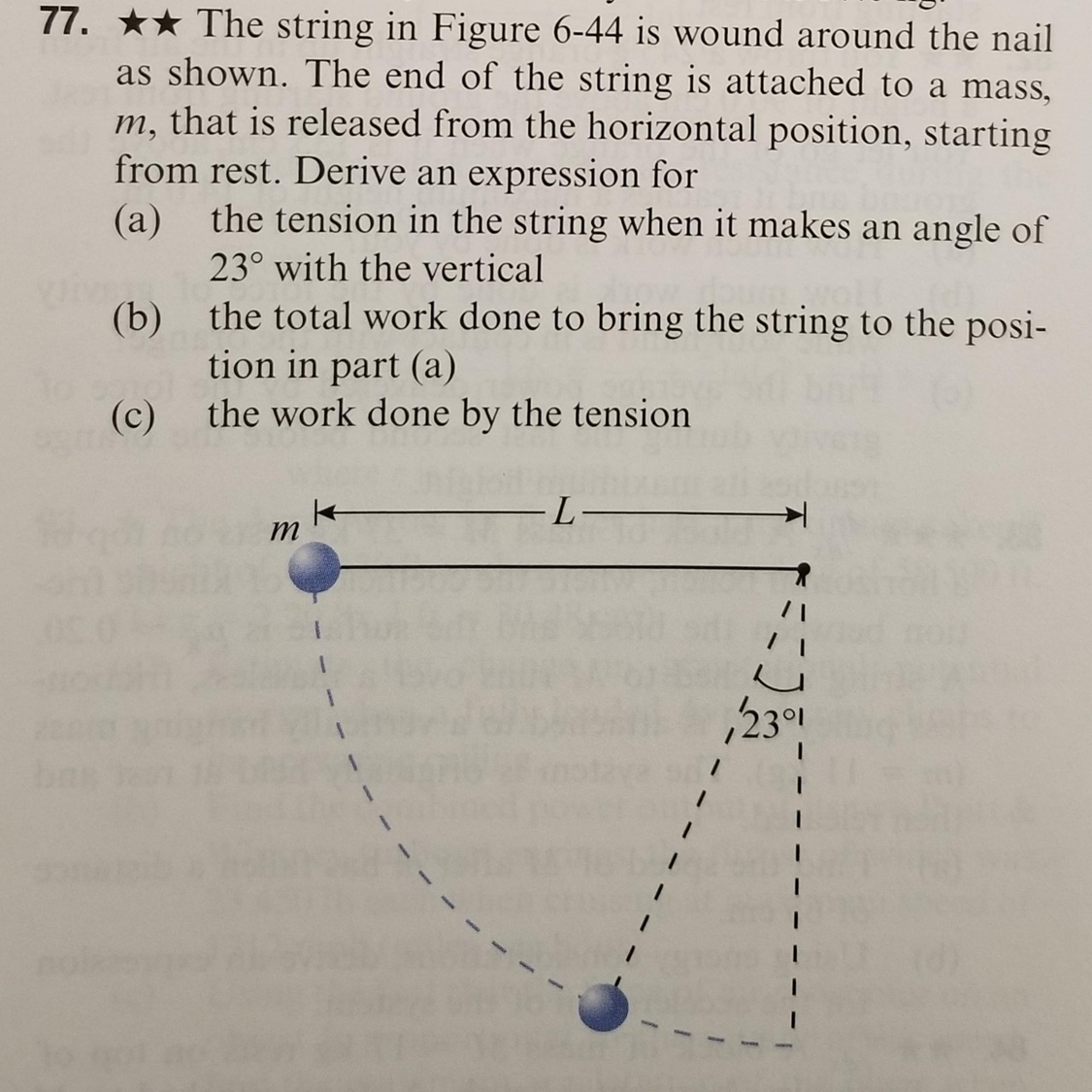 The string in Figure 6-44 is wound around the nail as shown. The end of the string is attached to a mass, m, that is released from the horizontal position, starting from rest. Derive an expression for (a) the tension in the string when it makes an angle of 23∘ with the vertical (b) the total work done to bring the string to the position in part (a) (c) the work done by the tension