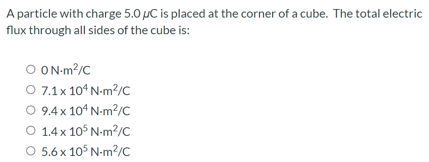 A particle with charge 5.0 μC is placed at the corner of a cube. The total electric flux through all sides of the cube is: 0 N⋅m2/C 7.1×104 N⋅m2/C 9.4×104 N⋅m2/C 1.4×105 N⋅m2/C 5.6×105 N⋅m2/C