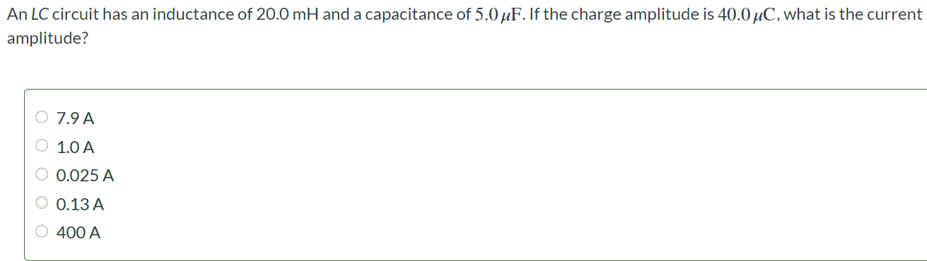 An LC circuit has an inductance of 20.0mH and a capacitance of 5.0 μF. If the charge amplitude is 40.0 μC, what is the current amplitude? 7.9 A 1.0 A 0.025 A 0.13 A 400 A