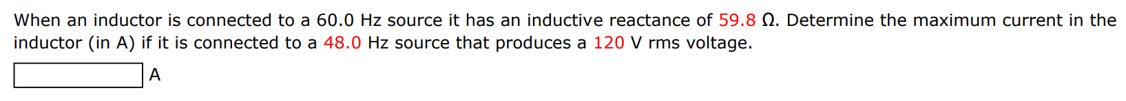 When an inductor is connected to a 60.0 Hz source it has an inductive reactance of 59.8 Ω. Determine the maximum current in the inductor (in A) if it is connected to a 48.0 Hz source that produces a 120 V rms voltage. A 