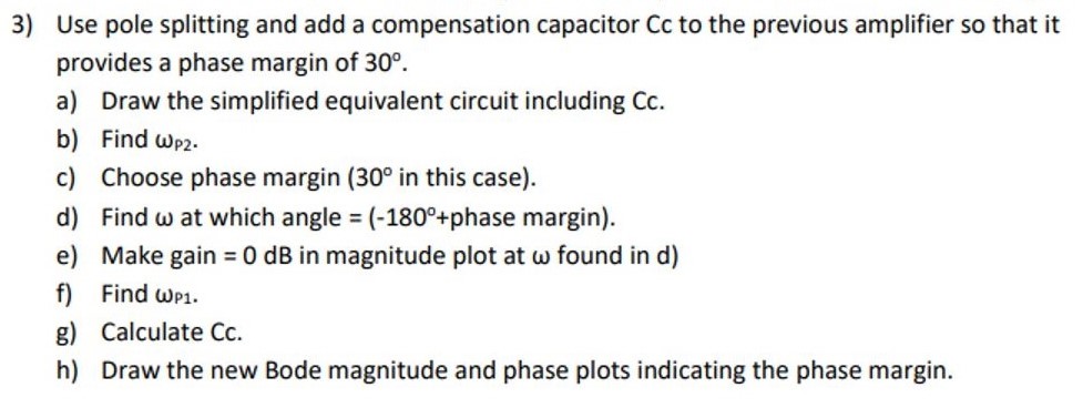 Use pole splitting and add a compensation capacitor Cc to the previous amplifier so that it provides a phase margin of 30∘. a) Draw the simplified equivalent circuit including Cc. b) Find ωP2. c) Choose phase margin ( 30∘ in this case). d) Find ω at which angle = (−180∘+ phase margin ). e) Make gain = 0 dB in magnitude plot at ω found in d) f) Find ωP1. g) Calculate Cc. h) Draw the new Bode magnitude and phase plots indicating the phase margin.