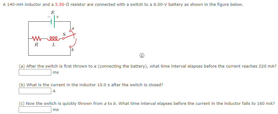 A 140−mH inductor and a 5.50−Ω resistor are connected with a switch to a 6.00−V battery as shown in the figure below. (a) After the switch is first thrown to a (connecting the battery), what time interval elapses before the current reaches 220 mA? ms (b) What is the current in the inductor 10.0 s after the switch is closed? A (c) Now the switch is quickly thrown from a to b. What time interval elapses before the current in the inductor falls to 160 mA? ms