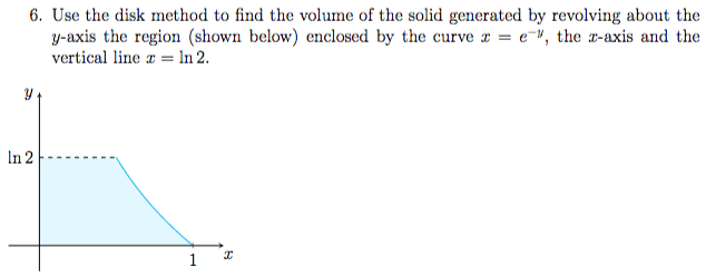  Use the disk method to find the volume of the solid generated by revolving about the y -axis the region (shown below) enclosed by the curve x = e −y, the x -axis and the vertical line x = ln2. 