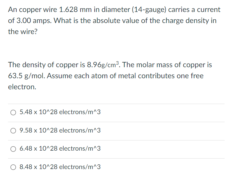 An copper wire 1.628 mm in diameter (14-gauge) carries a current of 3.00 amps. What is the absolute value of the charge density in the wire? The density of copper is 8.96 g/cm3. The molar mass of copper is 63.5 g/mol. Assume each atom of metal contributes one free electron. 5.48 × 10^28 electrons/m^3 9.58 × 10^28 electrons/m^3 6.48 × 10^28 electrons/m^3 8.48 × 10^28 electrons/m^3 