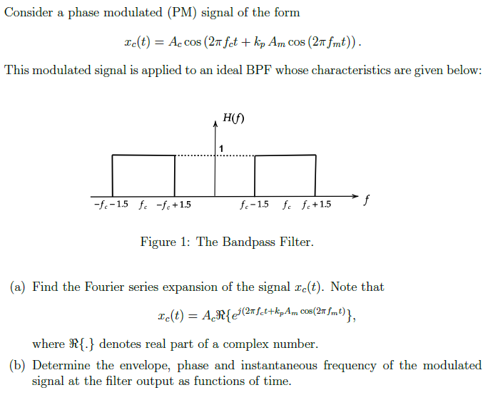 Consider a phase modulated (PM) signal of the form xc(t) = Accos⁡(2πfct + kpAmcos⁡(2πfmt)). This modulated signal is applied to an ideal BPF whose characteristics are given below: Figure 1: The Bandpass Filter. (a) Find the Fourier series expansion of the signal xc(t). Note that xc(t) = Acℜ{ej(2πfct + kpAmcos⁡(2πfmt)}, where ℜ{. } denotes real part of a complex number. (b) Determine the envelope, phase and instantaneous frequency of the modulated signal at the filter output as functions of time.