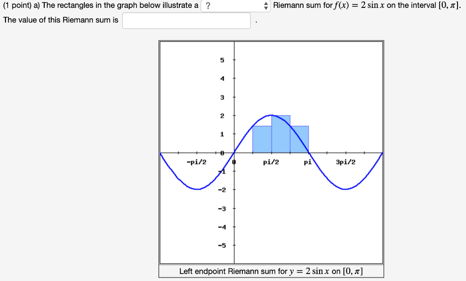 (1 point) a) The rectangles in the graph below illustrate a Riemann sum for f(x) = 2sin⁡x on the interval [0, π]. The value of this Riemann sum is b) The rectangles in the graph below illustrate a Riemann sum for f(x) = 2sin⁡x on the interval [0, π]. The value of this Riemann sum is