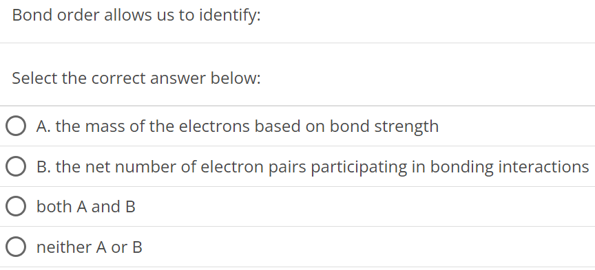 Bond order allows us to identify: Select the correct answer below: A. the mass of the electrons based on bond strength B. the net number of electron pairs participating in bonding interactions both A and B neither A or B 