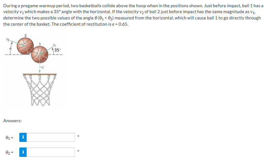 During a pregame warmup period, two basketballs collide above the hoop when in the positions shown. Just before impact, ball 1 has a velocity v1 which makes a 35∘ angle with the horizontal. If the velocity v2 of ball 2 just before impact has the same magnitude as v1, determine the two possible values of the angle θ(θ1 < θ2) measured from the horizontal, which will cause ball 1 to go directly through the center of the basket. The coefficient of restitution is e = 0.65. Answers: θ1 = θ2 = 