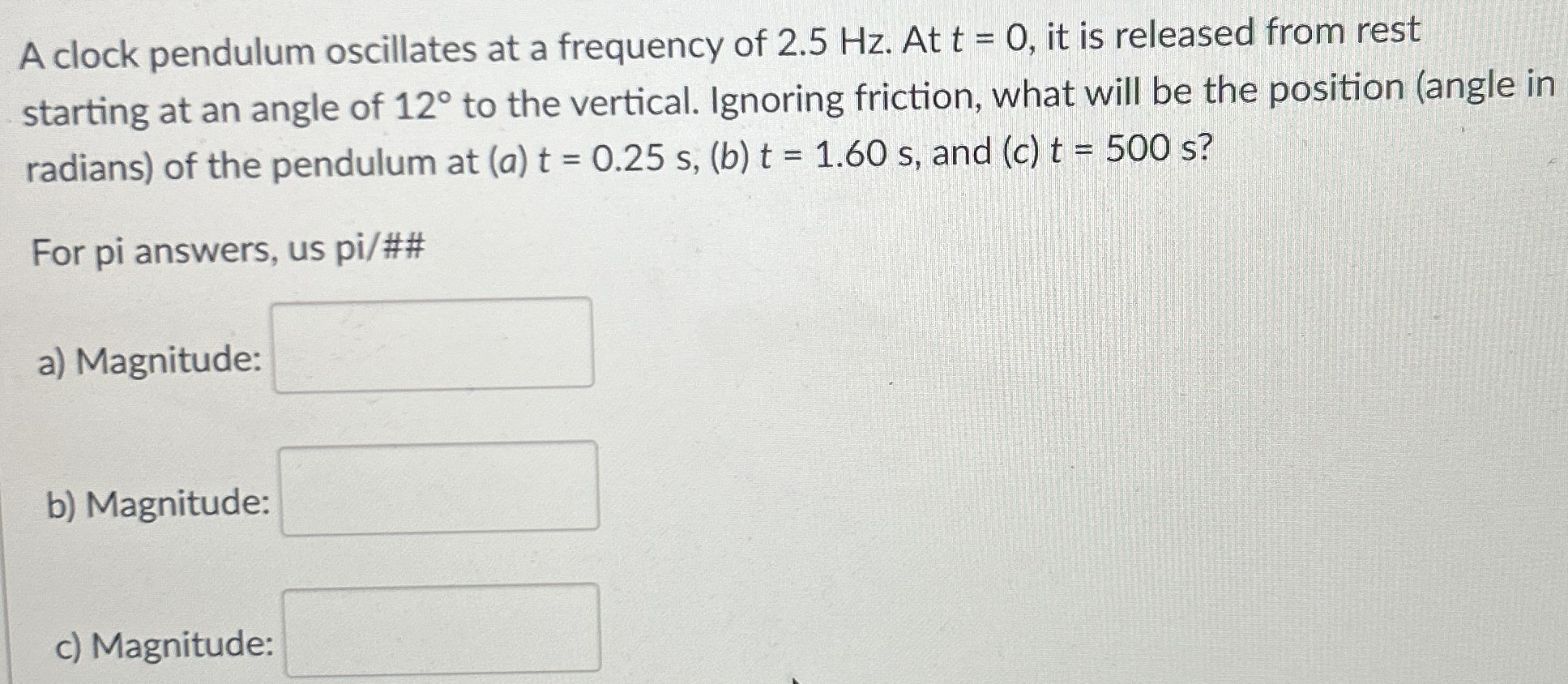 A clock pendulum oscillates at a frequency of 2.5 Hz. At t = 0, it is released from rest starting at an angle of 12∘ to the vertical. Ignoring friction, what will be the position (angle in radians) of the pendulum at (a)t = 0.25 s, (b)t = 1.60 s, and (c)t = 500 s? For pi answers, us pi/## a) Magnitude: b) Magnitude: c) Magnitude: