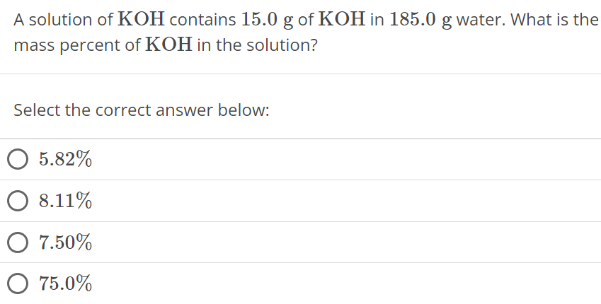 A solution of KOH contains 15.0 g of KOH in 185.0 g water. What is the mass percent of KOH in the solution? Select the correct answer below: 5.82% 8.11% 7.50% 75.0% 