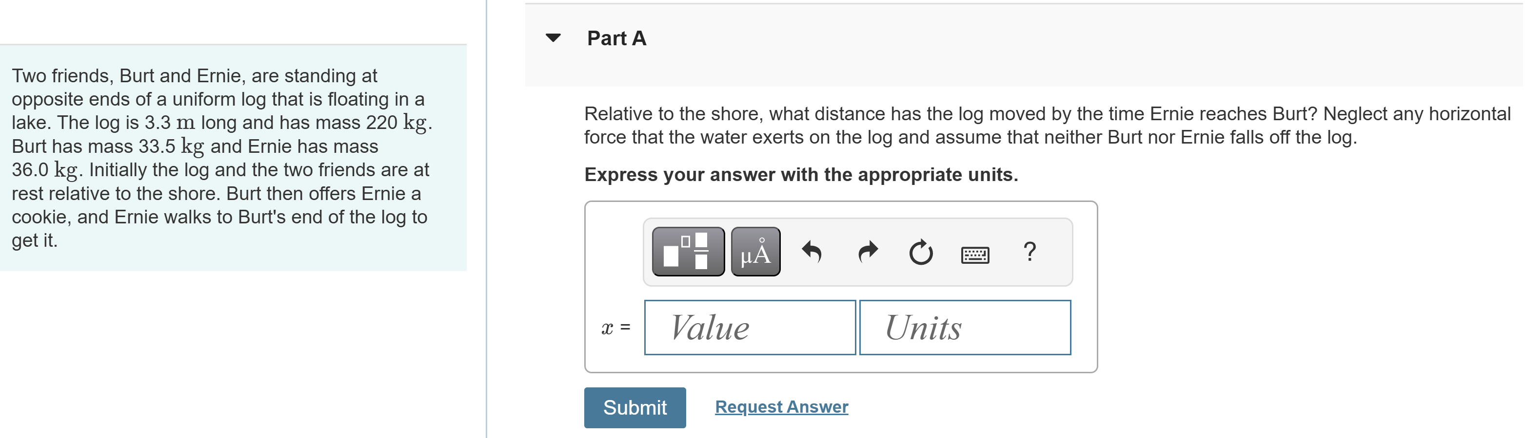 Two friends, Burt and Ernie, are standing at opposite ends of a uniform log that is floating in a lake. The log is 3.3 m long and has mass 220 kg. Burt has mass 33.5 kg and Ernie has mass 36.0 kg. Initially the log and the two friends are at rest relative to the shore. Burt then offers Ernie a cookie, and Ernie walks to Burt's end of the log to get it. Part A Relative to the shore, what distance has the log moved by the time Ernie reaches Burt? Neglect any horizontal force that the water exerts on the log and assume that neither Burt nor Ernie falls off the log. Express your answer with the appropriate units. Submit Request Answer